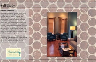 Self Study
Internship Experience:
I had the opportunity to work with a local
designer in Skippack , Pennsylvania the
summer and fall of 2010. We met with
clients on projects ranging from high end
residential to small commercial ventures.
Part of the design process is to reassure
clients and take away any fears they may
have about their project. It was my job to
contact company representatives to check
on the status of an ordered item or to find
out if a product is still current. Another task
was to initiate and construct contracts with
clients. Finally, I was able to utilize AutoCAD
skills for space planning needs.
The pictures are from a Philadelphia city
townhome. The designer and I selected the
furniture, finishes, and designed the layout
for the space in accordance with the
clients needs and desires for the space.
 