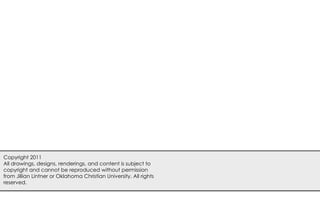 Copyright 2011
All drawings, designs, renderings, and content is subject to
copyright and cannot be reproduced without permission
from Jillian Lintner or Oklahoma Christian University. All rights
reserved.
 