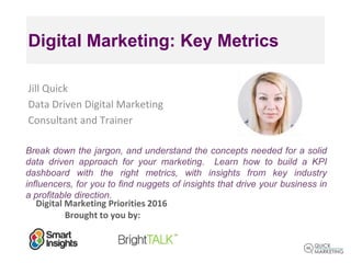 Digital Marketing Priorities 2016
Brought to you by:
Digital Marketing: Key Metrics
Jill Quick
Data Driven Digital Marketing
Consultant and Trainer
Break down the jargon, and understand the concepts needed for a solid
data driven approach for your marketing. Learn how to build a KPI
dashboard with the right metrics, with insights from key industry
influencers, for you to find nuggets of insights that drive your business in
a profitable direction.
 