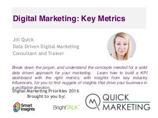 Digital Marketing Priorities 2016
Brought to you by:
Digital Marketing: Key Metrics
Jill Quick
Data Driven Digital Marketing
Consultant and Trainer
Break down the jargon, and understand the concepts needed for a solid
data driven approach for your marketing.   Learn how to build a KPI
dashboard with the right metrics, with insights from key industry
influencers, for you to find nuggets of insights that drive your business in
a profitable direction.
 