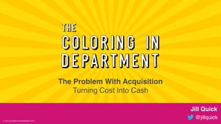 @jillquick© THE COLORING IN DEPARTMENT 2018
Jill Quick
@jillquick
The Problem With Acquisition
Turning Cost Into Cash
© THE COLORING IN DEPARTMENT 2018
 