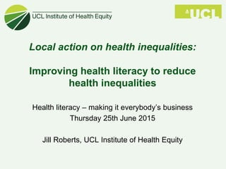 Local action on health inequalities:
Improving health literacy to reduce
health inequalities
Health literacy – making it everybody’s business
Thursday 25th June 2015
Jill Roberts, UCL Institute of Health Equity
 