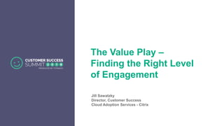 The Value Play –
Finding the Right Level
of Engagement
Jill Sawatzky
Director, Customer Success
Cloud Adoption Services - Citrix
 
