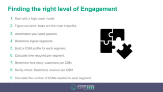 Finding the right level of Engagement
1. Start with a high touch model.
2. Figure out which tasks are the most impactful.
3. Understand your sales pipeline.
4. Determine logical segments.
5. Build a CSM profile for each segment.
6. Calculate time required per segment.
7. Determine how many customers per CSM.
8. Sanity check: Determine revenue per CSM.
9. Calculate the number of CSMs needed in each segment.
 
