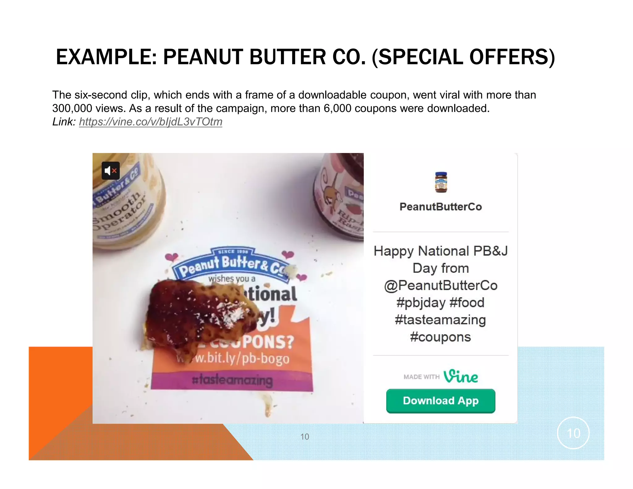 EXAMPLE: PEANUT BUTTER CO. (SPECIAL OFFERS)
10
The six-second clip, which ends with a frame of a downloadable coupon, went viral with more than
300,000 views. As a result of the campaign, more than 6,000 coupons were downloaded.
Link: https://vine.co/v/bIjdL3vTOtm
10
 