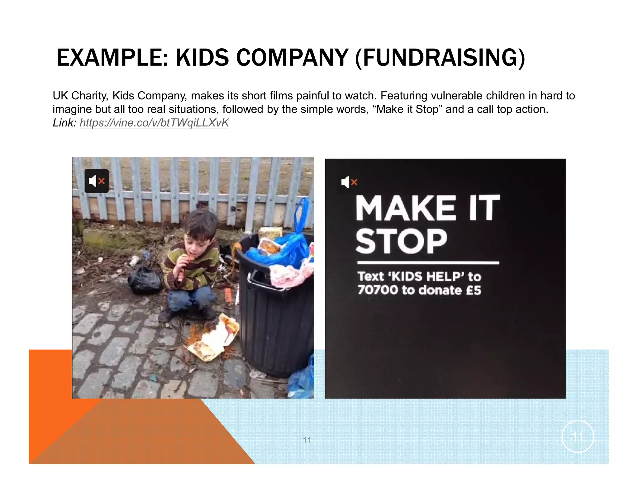EXAMPLE: KIDS COMPANY (FUNDRAISING)
11
UK Charity, Kids Company, makes its short films painful to watch. Featuring vulnerable children in hard to
imagine but all too real situations, followed by the simple words, “Make it Stop” and a call top action.
Link: https://vine.co/v/btTWqiLLXvK
11
 