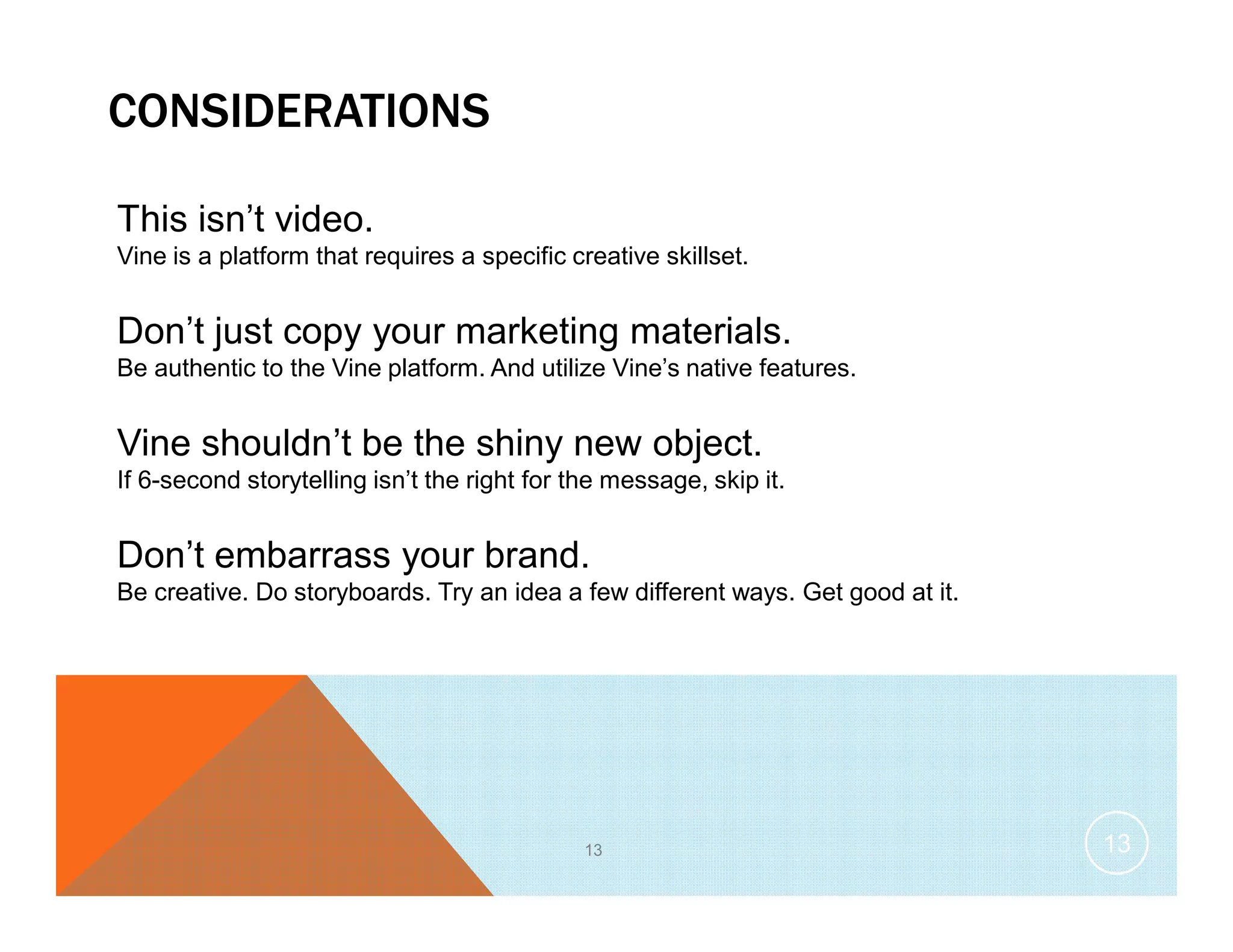 CONSIDERATIONS
This isn’t video.
Vine is a platform that requires a specific creative skillset.
Don’t just copy your marketing materials.
Be authentic to the Vine platform. And utilize Vine’s native features.
Vine shouldn’t be the shiny new object.
If 6-second storytelling isn’t the right for the message, skip it.
Don’t embarrass your brand.
Be creative. Do storyboards. Try an idea a few different ways. Get good at it.
13 13
 