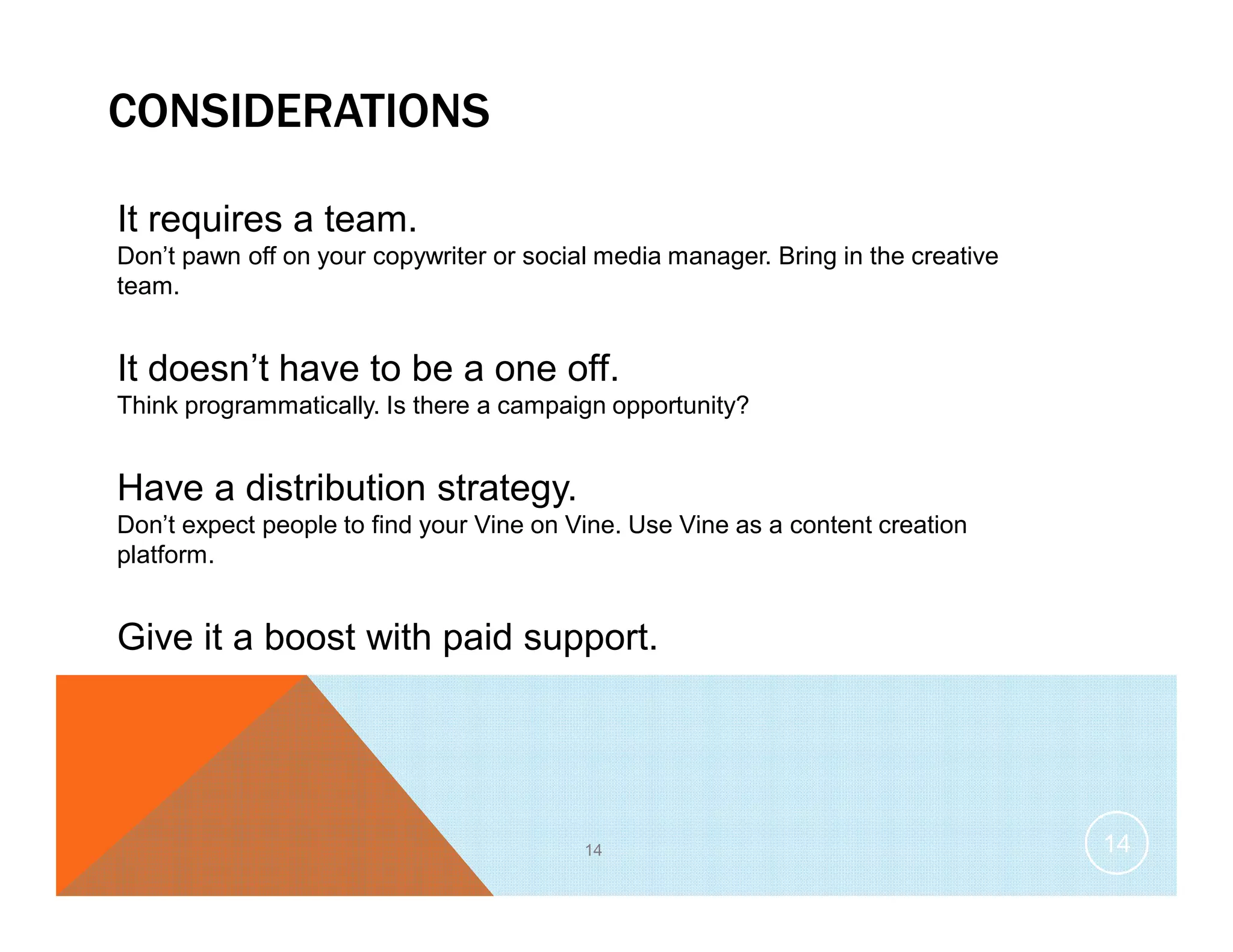 CONSIDERATIONS
It requires a team.
Don’t pawn off on your copywriter or social media manager. Bring in the creative
team.
It doesn’t have to be a one off.
Think programmatically. Is there a campaign opportunity?
Have a distribution strategy.
Don’t expect people to find your Vine on Vine. Use Vine as a content creation
platform.
Give it a boost with paid support.
14 14
 