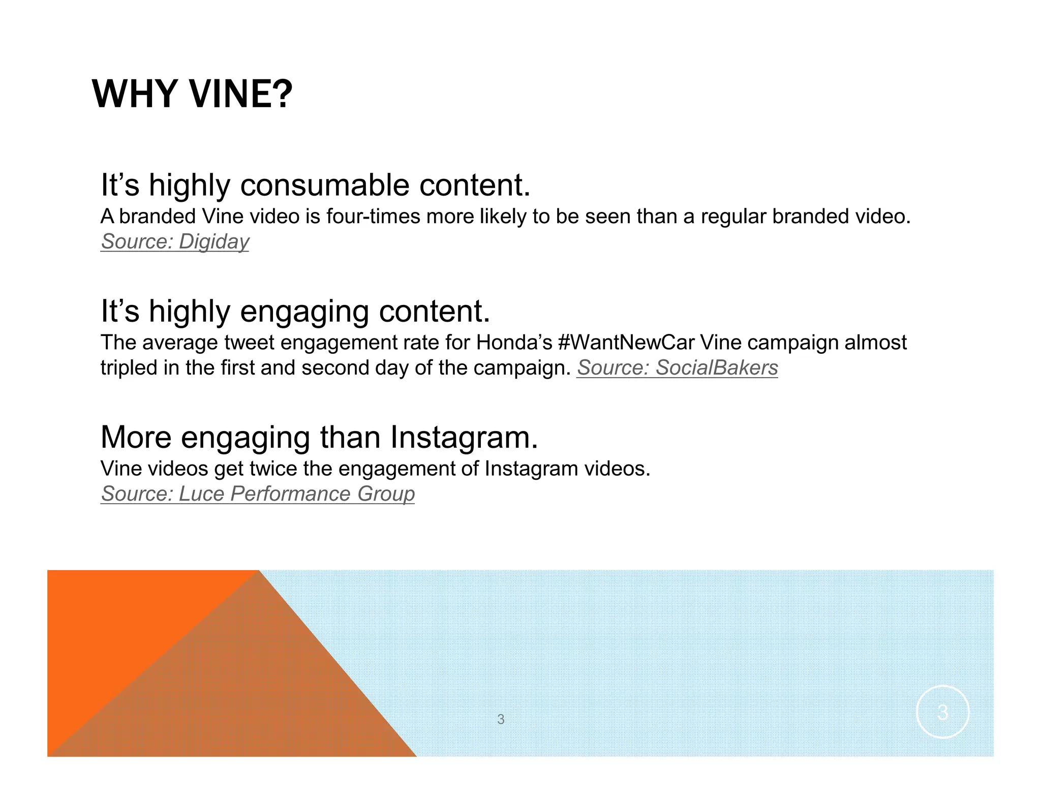 WHY VINE?
3
It’s highly consumable content.
A branded Vine video is four-times more likely to be seen than a regular branded video.
Source: Digiday
It’s highly engaging content.
The average tweet engagement rate for Honda’s #WantNewCar Vine campaign almost
tripled in the first and second day of the campaign. Source: SocialBakers
More engaging than Instagram.
Vine videos get twice the engagement of Instagram videos.
Source: Luce Performance Group
3
 