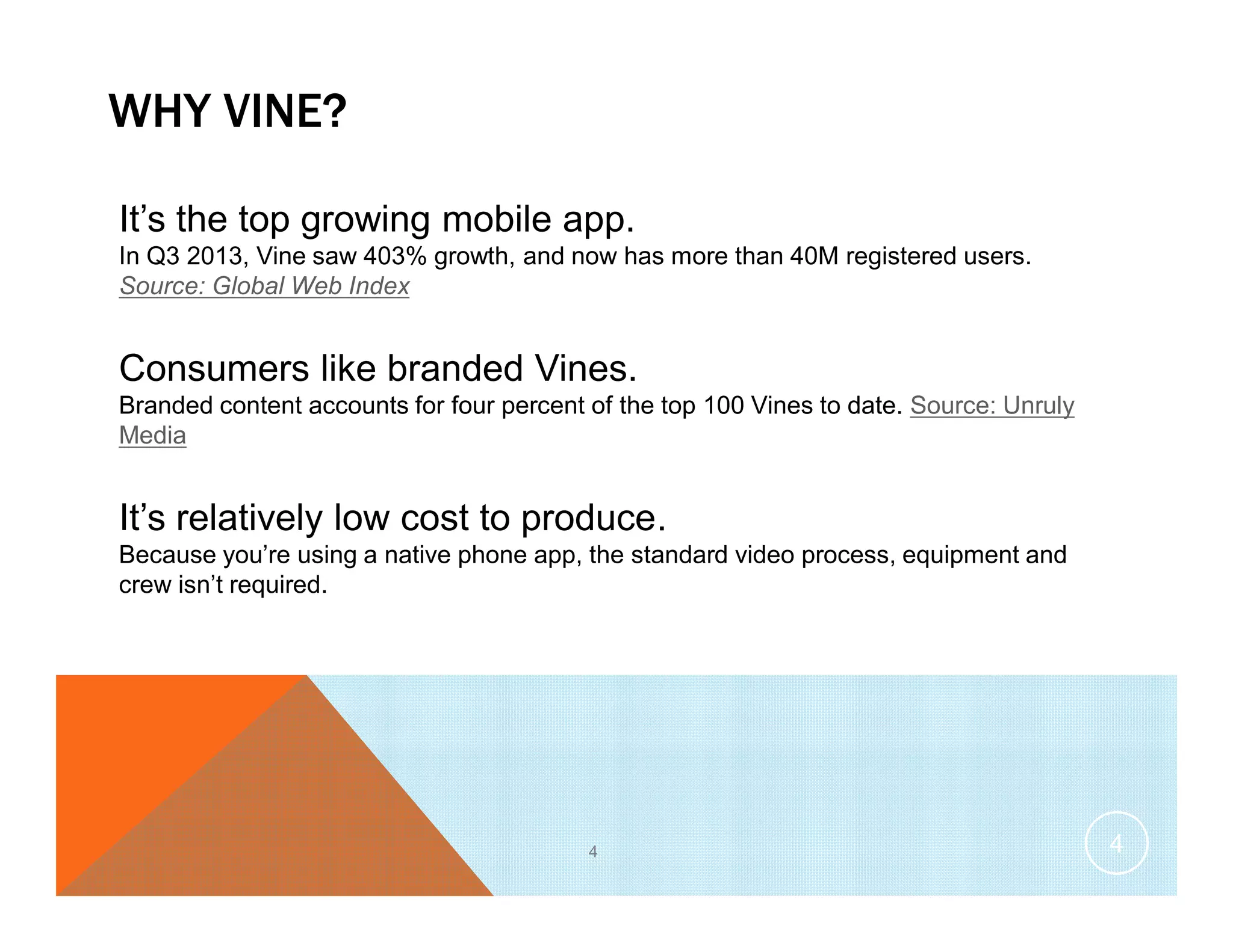WHY VINE?
4
It’s the top growing mobile app.
In Q3 2013, Vine saw 403% growth, and now has more than 40M registered users.
Source: Global Web Index
Consumers like branded Vines.
Branded content accounts for four percent of the top 100 Vines to date. Source: Unruly
Media
It’s relatively low cost to produce.
Because you’re using a native phone app, the standard video process, equipment and
crew isn’t required.
4
 