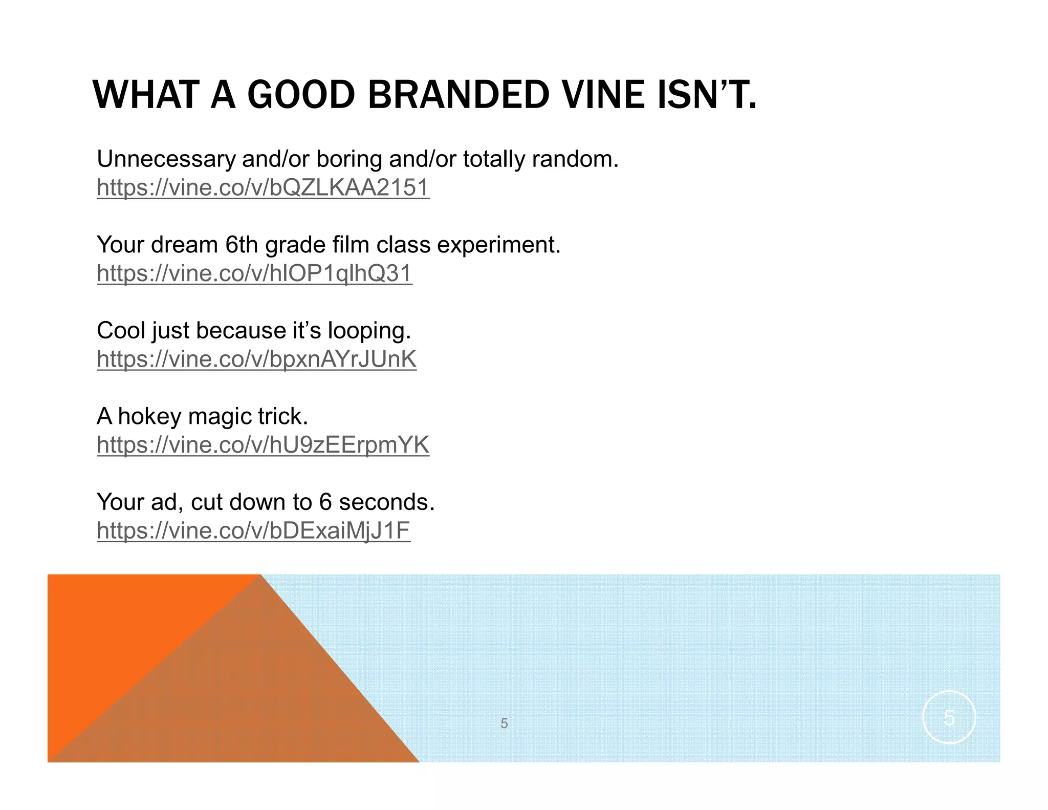 WHAT A GOOD BRANDED VINE ISN’T.
5
Unnecessary and/or boring and/or totally random.
https://vine.co/v/bQZLKAA2151
Your dream 6th grade film class experiment.
https://vine.co/v/hlOP1qlhQ31
Cool just because it’s looping.
https://vine.co/v/bpxnAYrJUnK
A hokey magic trick.
https://vine.co/v/hU9zEErpmYK
Your ad, cut down to 6 seconds.
https://vine.co/v/bDExaiMjJ1F
5
 