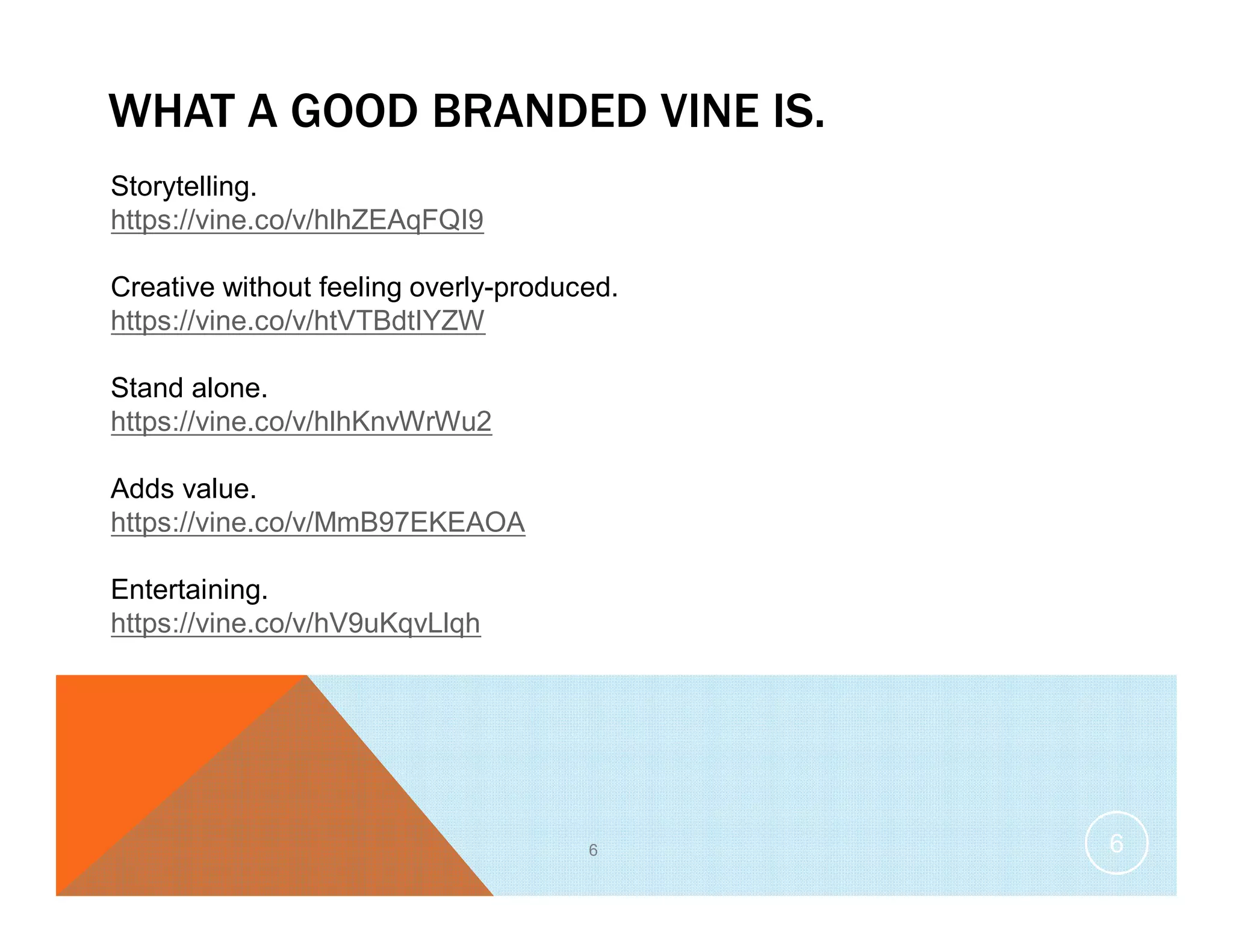WHAT A GOOD BRANDED VINE IS.
6
Storytelling.
https://vine.co/v/hlhZEAqFQI9
Creative without feeling overly-produced.
https://vine.co/v/htVTBdtIYZW
Stand alone.
https://vine.co/v/hlhKnvWrWu2
Adds value.
https://vine.co/v/MmB97EKEAOA
Entertaining.
https://vine.co/v/hV9uKqvLlqh
6
 