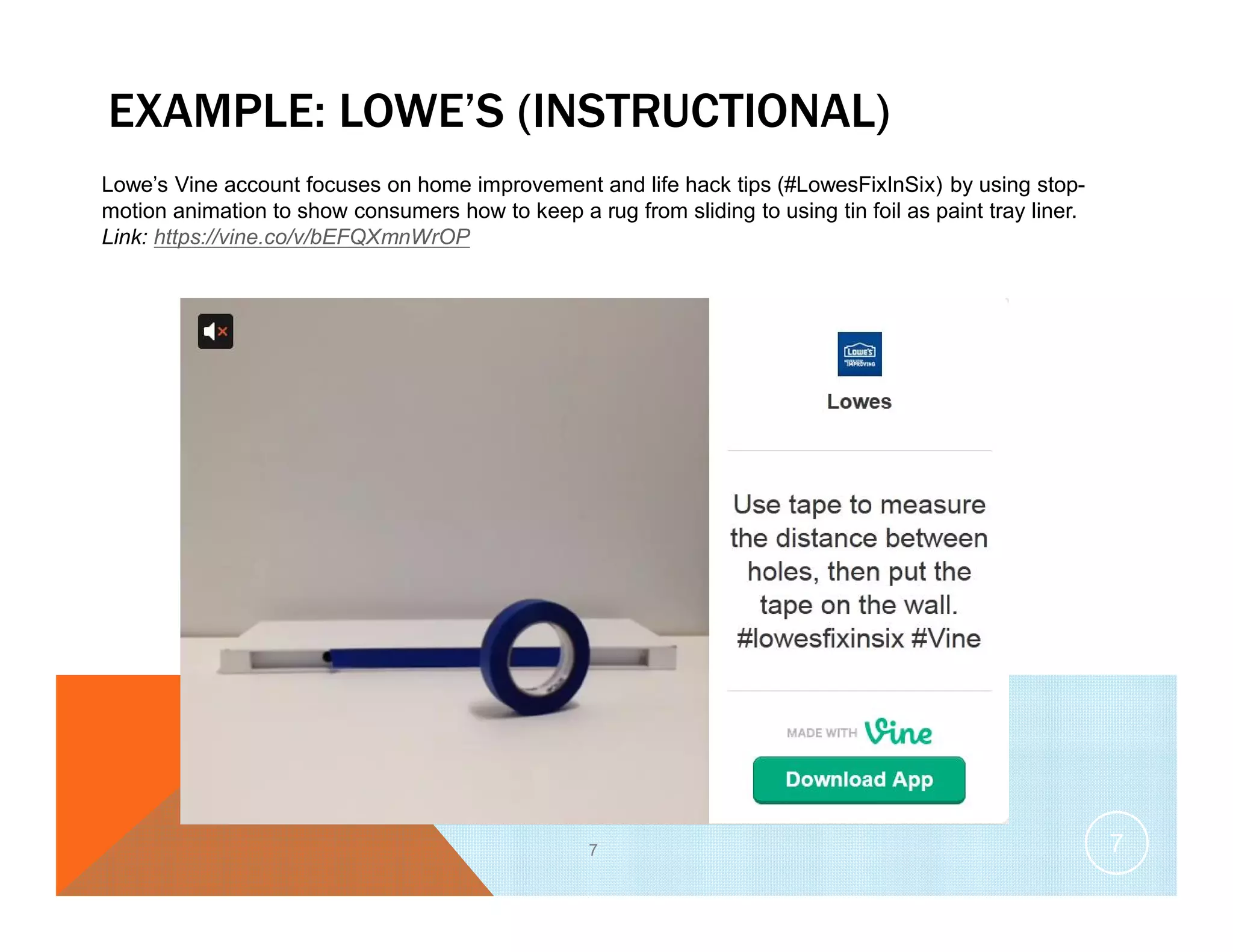 EXAMPLE: LOWE’S (INSTRUCTIONAL)
7
Lowe’s Vine account focuses on home improvement and life hack tips (#LowesFixInSix) by using stop-
motion animation to show consumers how to keep a rug from sliding to using tin foil as paint tray liner.
Link: https://vine.co/v/bEFQXmnWrOP
7
 