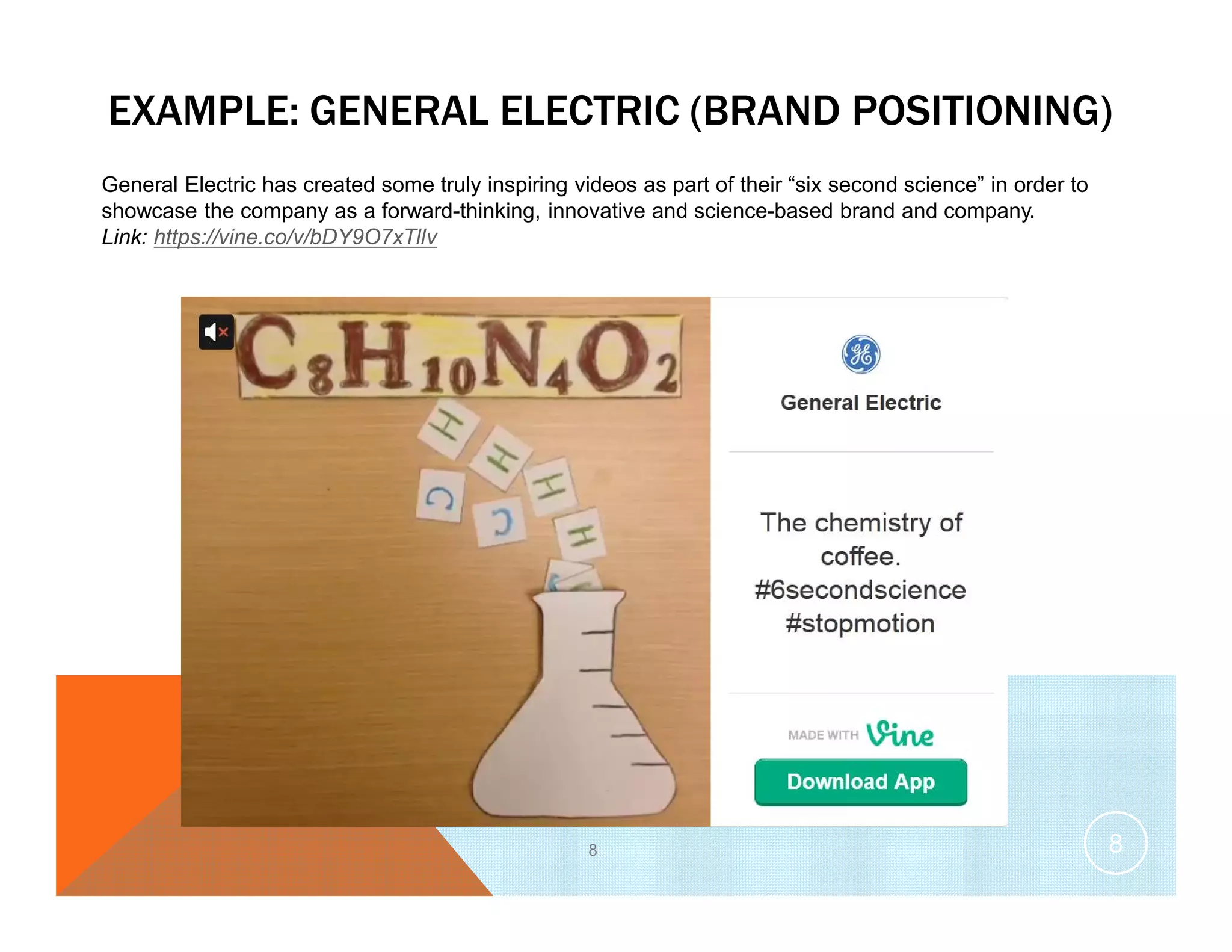 EXAMPLE: GENERAL ELECTRIC (BRAND POSITIONING)
8
General Electric has created some truly inspiring videos as part of their “six second science” in order to
showcase the company as a forward-thinking, innovative and science-based brand and company.
Link: https://vine.co/v/bDY9O7xTllv
8
 