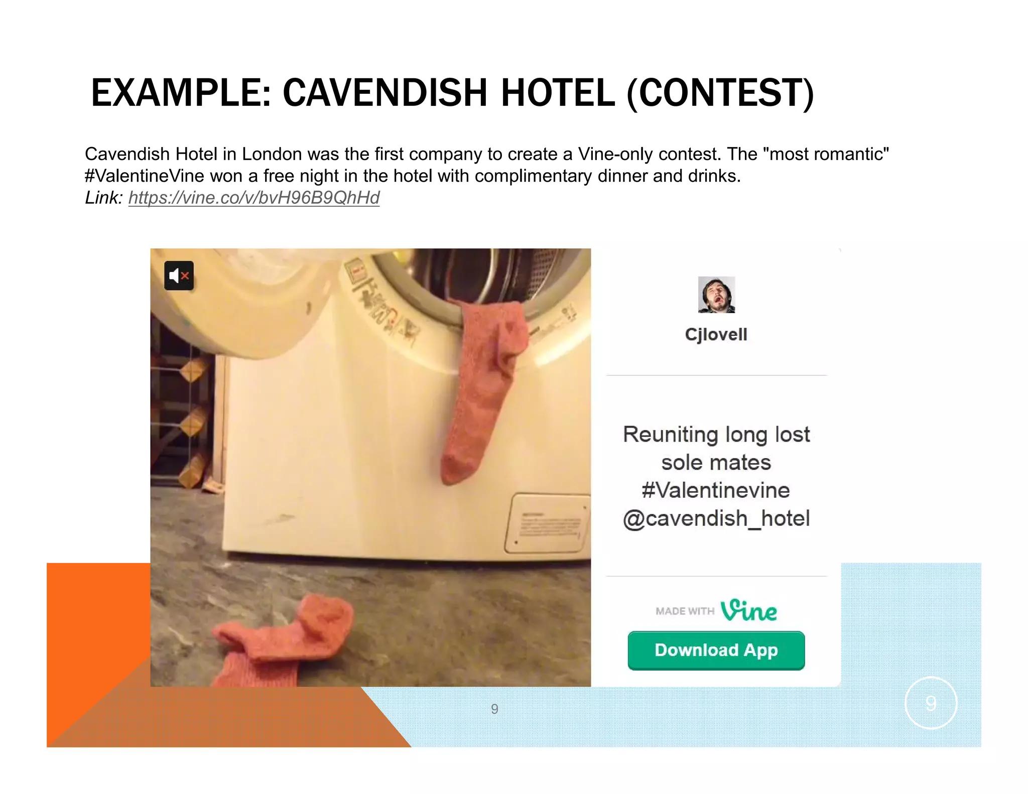 EXAMPLE: CAVENDISH HOTEL (CONTEST)
9
Cavendish Hotel in London was the first company to create a Vine-only contest. The "most romantic"
#ValentineVine won a free night in the hotel with complimentary dinner and drinks.
Link: https://vine.co/v/bvH96B9QhHd
9
 