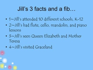 Jill’s 3 facts and a fib…1~Jill’s attended 10 different schools, K-122~Jill’s had flute, cello, mandolin, and piano lessons3~Jill’s seen Queen Elizabeth and Mother Teresa4~Jill’s visited Graceland