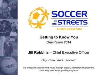 Getting to Know You
Orientation 2014
Jill Robbins – Chief Executive Officer
Play. Grow. Work. Succeed.
We empower underserved youth through soccer, character development,
mentoring, and employability programs.
.
 