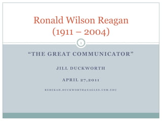 “The Great Communicator” Jill Duckworth April 27,2011 REBEKAH.DUCKWORTH@EAGLES.USM.EDU Ronald Wilson Reagan(1911 – 2004)  1 