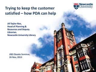Trying to keep the customer
satisfied – how PDA can help
Jill Taylor-Roe,
Head of Planning &
Resources and Deputy
Librarian.
Newcastle University Library

JIBS Ebooks Seminar,
26 Nov, 2013

University Library

 
