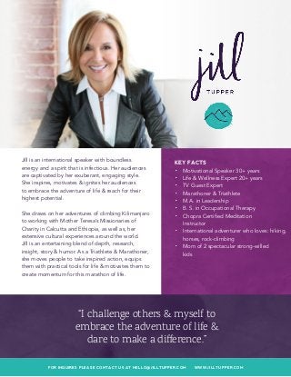 FOR INQUIRES PLEASE CONTACT US AT HELLO@JILLTUPPER.COM WWW.JILLTUPPER.COM
KEY FACTS
•	 Motivational Speaker 30+ years
•	 Life & Wellness Expert 20+ years
•	 TV Guest Expert
•	 Marathoner & Triathlete
•	 M.A. in Leadership
•	 B. S. in Occupational Therapy
•	 Chopra Certified Meditation
Instructor
•	 International adventurer who loves: hiking,
horses, rock-climbing
•	 Mom of 2 spectacular strong-willed
kids
Jill is an international speaker with boundless
energy and a spirit that is infectious. Her audiences
are captivated by her exuberant, engaging style.
She inspires, motivates & ignites her audiences
to embrace the adventure of life & reach for their
highest potential.
She draws on her adventures of climbing Kilimanjaro
to working with Mother Teresa’s Missionaries of
Charity in Calcutta and Ethiopia, as well as, her
extensive cultural experiences around the world.
Jill is an entertaining blend of depth, research,
insight, story & humor. As a Triathlete & Marathoner,
she moves people to take inspired action, equips
them with practical tools for life & motivates them to
create momentum for this marathon of life.
“I challenge others & myself to
embrace the adventure of life &
dare to make a difference.”
 