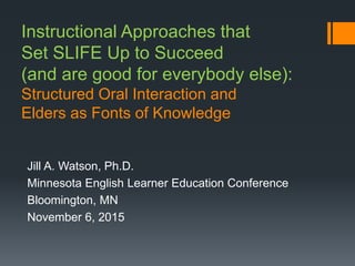 Instructional Approaches that
Set SLIFE Up to Succeed
(and are good for everybody else):
Structured Oral Interaction and
Elders as Fonts of Knowledge
Jill A. Watson, Ph.D.
Minnesota English Learner Education Conference
Bloomington, MN
November 6, 2015
 