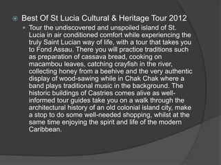  Best Of St Lucia Cultural & Heritage Tour 2012
 Tour the undiscovered and unspoiled island of St.
Lucia in air conditioned comfort while experiencing the
truly Saint Lucian way of life, with a tour that takes you
to Fond Assau. There you will practice traditions such
as preparation of cassava bread, cooking on
macambou leaves, catching crayfish in the river,
collecting honey from a beehive and the very authentic
display of wood-sawing while in Chak Chak where a
band plays traditional music in the background. The
historic buildings of Castries comes alive as well-
informed tour guides take you on a walk through the
architectural history of an old colonial island city, make
a stop to do some well-needed shopping, whilst at the
same time enjoying the spirit and life of the modern
Caribbean.
 