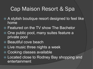 Cap Maison Resort & Spa
 A stylish boutique resort designed to feel like
home
 Featured on the TV show The Bachelor
 One public pool, many suites feature a
private pool
 Beautiful cove beach
 Live music three nights a week
 Cooking classes available
 Located close to Rodney Bay shopping and
entertainment
 