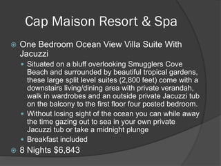 Cap Maison Resort & Spa
 One Bedroom Ocean View Villa Suite With
Jacuzzi
 Situated on a bluff overlooking Smugglers Cove
Beach and surrounded by beautiful tropical gardens,
these large split level suites (2,800 feet) come with a
downstairs living/dining area with private verandah,
walk in wardrobes and an outside private Jacuzzi tub
on the balcony to the first floor four posted bedroom.
 Without losing sight of the ocean you can while away
the time gazing out to sea in your own private
Jacuzzi tub or take a midnight plunge
 Breakfast included
 8 Nights $6,843
 