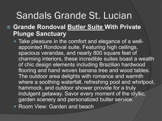Sandals Grande St. Lucian
 Grande Rondoval Butler Suite With Private
Plunge Sanctuary
 Take pleasure in the comfort and elegance of a well-
appointed Rondoval suite. Featuring high ceilings,
spacious verandas, and nearly 800 square feet of
charming interiors, these incredible suites boast a wealth
of chic design elements including Brazilian hardwood
flooring and hand woven banana tree and wood tables.
The outdoor area delights with romance and warmth
where a soothing waterfall, refreshing pool and whirlpool,
hammock, and outdoor shower provide for a truly
indulgent getaway. Savor every moment of the idyllic,
garden scenery and personalized butler service.
 Room View: Garden and beach
 