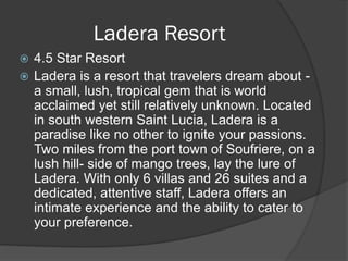 4.5 Star Resort
 Ladera is a resort that travelers dream about -
a small, lush, tropical gem that is world
acclaimed yet still relatively unknown. Located
in south western Saint Lucia, Ladera is a
paradise like no other to ignite your passions.
Two miles from the port town of Soufriere, on a
lush hill- side of mango trees, lay the lure of
Ladera. With only 6 villas and 26 suites and a
dedicated, attentive staff, Ladera offers an
intimate experience and the ability to cater to
your preference.
Ladera Resort
 