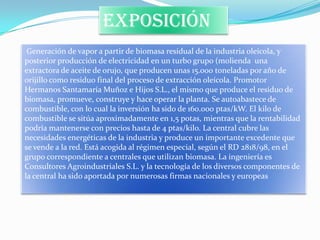 exposición
 Generación de vapor a partir de biomasa residual de la industria oleícola, y
posterior producción de electricidad en un turbo grupo (molienda una
extractora de aceite de orujo, que producen unas 15.000 toneladas por año de
orijillo como residuo final del proceso de extracción oleícola. Promotor
Hermanos Santamaría Muñoz e Hijos S.L., el mismo que produce el residuo de
biomasa, promueve, construye y hace operar la planta. Se autoabastece de
combustible, con lo cual la inversión ha sido de 160.000 ptas/kW. El kilo de
combustible se sitúa aproximadamente en 1,5 potas, mientras que la rentabilidad
podría mantenerse con precios hasta de 4 ptas/kilo. La central cubre las
necesidades energéticas de la industria y produce un importante excedente que
se vende a la red. Está acogida al régimen especial, según el RD 2818/98, en el
grupo correspondiente a centrales que utilizan biomasa. La ingeniería es
Consultores Agroindustriales S.L. y la tecnología de los diversos componentes de
la central ha sido aportada por numerosas firmas nacionales y europeas
 