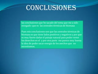 conclusiones
las conclusiones que he sacado del tema que me a sido
otorgado: que es las centrales térmicas de biomasa

Pues mis conclusiones son que las centrales térmicas de
biomasa es que tiene lados positivos y negativos y por que
es muy fuerte dañar el paisaje natural para poder verter
los desechos en el y por otra parte me parece muy buena
la idea de poder sacar energía de los asechos que no
necesitamos.
 