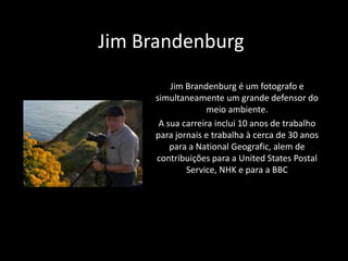 Jim Brandenburg
Jim Brandenburg é um fotografo e
simultaneamente um grande defensor do
meio ambiente.
A sua carreira inclui 10 anos de trabalho
para jornais e trabalha à cerca de 30 anos
para a National Geografic, alem de
contribuições para a United States Postal
Service, NHK e para a BBC

 