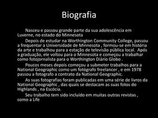 Biografia
Nasceu e passou grande parte da sua adolescência em
Luverne, no estado do Minnesota
Depois de estudar na Worthington Community College, passou
a frequentar a Universidade de Minnesota , formou-se em história
da arte e trabalhou para a estação de televisão pública local. Após
a graduação, ele voltou para o Minnesota e começou a trabalhar
como fotojornalista para o Worthington Diário Globo .
Poucos meses depois começou a submeter trabalhos para a
National Geographic como um fotógrafo freelancer , e em 1978
passou a fotografo a contrato da National Geographic.
As suas fotografias foram publicadas em uma série de livros da
National Geographic , das quais se destacam as suas fotos do
Highlands , na Escócia.
Seu trabalho tem sido incluído em muitas outras revistas ,
como a Life

 