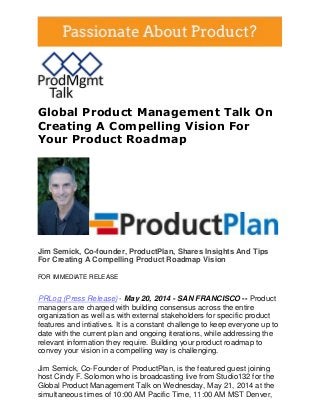 Global Product Management Talk On
Creating A Compelling Vision For
Your Product Roadmap
Jim Semick, Co-founder, ProductPlan, Shares Insights And Tips
For Creating A Compelling Product Roadmap Vision
FOR IMMEDIATE RELEASE
PRLog (Press Release) - May 20, 2014 - SAN FRANCISCO -- Product
managers are charged with building consensus across the entire
organization as well as with external stakeholders for specific product
features and intiatives. It is a constant challenge to keep everyone up to
date with the current plan and ongoing iterations, while addressing the
relevant information they require. Building your product roadmap to
convey your vision in a compelling way is challenging.
Jim Semick, Co-Founder of ProductPlan, is the featured guest joining
host Cindy F. Solomon who is broadcasting live from Studio132 for the
Global Product Management Talk on Wednesday, May 21, 2014 at the
simultaneous times of 10:00 AM Pacific Time, 11:00 AM MST Denver,
 