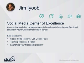 http://stratuscontactsolutions.com
Jim Iyoob
Social Media Center of Excellence
An overview and step by step process to launch social media as a functional
service in your multi-channel contact center.
Key Takeaways
• Social media Reps vs. Call Center Reps
• Training, Process, & Policy
• Launching your first social program
 