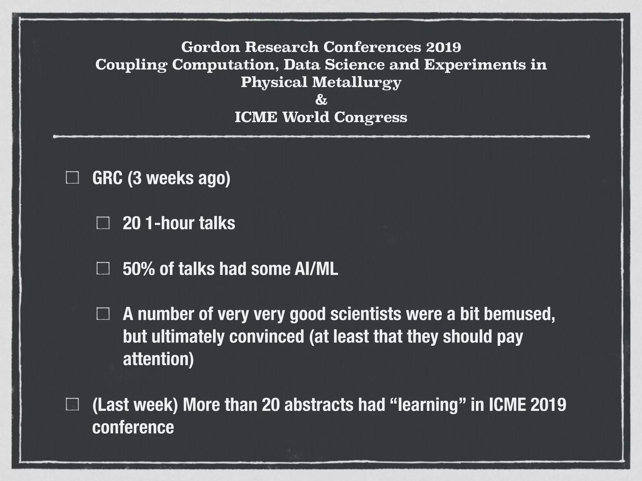 Gordon Research Conferences 2019
Coupling Computation, Data Science and Experiments in
Physical Metallurgy
&
ICME World Congress
GRC (3 weeks ago)
20 1-hour talks
50% of talks had some AI/ML
A number of very very good scientists were a bit bemused,
but ultimately convinced (at least that they should pay
attention)
(Last week) More than 20 abstracts had “learning” in ICME 2019
conference
 