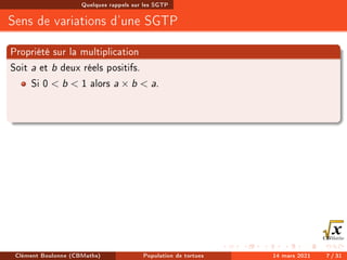 Quelques rappels sur les SGTP
Sens de variations d'une SGTP
Propriété sur la multiplication
Soit a et b deux réels positifs.
Si 0  b  1 alors a × b  a.
Clément Boulonne (CBMaths) Population de tortues 14 mars 2021 7 / 31
 