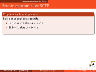 Quelques rappels sur les SGTP
Sens de variations d'une SGTP
Propriété sur la multiplication
Soit a et b deux réels positifs.
Si 0  b  1 alors a × b  a.
Si b = 1 alors a × b = a.
Clément Boulonne (CBMaths) Population de tortues 14 mars 2021 7 / 31
 
