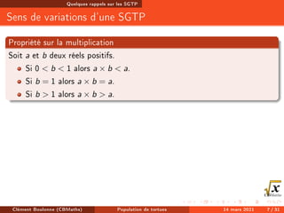 Quelques rappels sur les SGTP
Sens de variations d'une SGTP
Propriété sur la multiplication
Soit a et b deux réels positifs.
Si 0  b  1 alors a × b  a.
Si b = 1 alors a × b = a.
Si b  1 alors a × b  a.
Clément Boulonne (CBMaths) Population de tortues 14 mars 2021 7 / 31
 