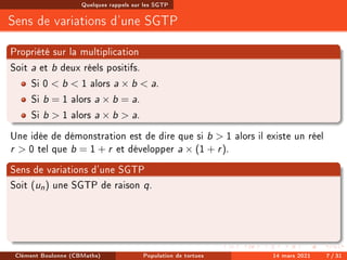 Quelques rappels sur les SGTP
Sens de variations d'une SGTP
Propriété sur la multiplication
Soit a et b deux réels positifs.
Si 0  b  1 alors a × b  a.
Si b = 1 alors a × b = a.
Si b  1 alors a × b  a.
Une idée de démonstration est de dire que si b  1 alors il existe un réel
r  0 tel que b = 1 + r et développer a × (1 + r).
Sens de variations d'une SGTP
Soit (un) une SGTP de raison q.
Clément Boulonne (CBMaths) Population de tortues 14 mars 2021 7 / 31
 