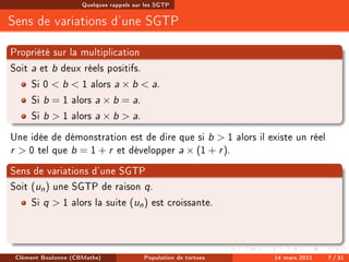 Quelques rappels sur les SGTP
Sens de variations d'une SGTP
Propriété sur la multiplication
Soit a et b deux réels positifs.
Si 0  b  1 alors a × b  a.
Si b = 1 alors a × b = a.
Si b  1 alors a × b  a.
Une idée de démonstration est de dire que si b  1 alors il existe un réel
r  0 tel que b = 1 + r et développer a × (1 + r).
Sens de variations d'une SGTP
Soit (un) une SGTP de raison q.
Si q  1 alors la suite (un) est croissante.
Clément Boulonne (CBMaths) Population de tortues 14 mars 2021 7 / 31
 