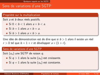 Quelques rappels sur les SGTP
Sens de variations d'une SGTP
Propriété sur la multiplication
Soit a et b deux réels positifs.
Si 0  b  1 alors a × b  a.
Si b = 1 alors a × b = a.
Si b  1 alors a × b  a.
Une idée de démonstration est de dire que si b  1 alors il existe un réel
r  0 tel que b = 1 + r et développer a × (1 + r).
Sens de variations d'une SGTP
Soit (un) une SGTP de raison q.
Si q  1 alors la suite (un) est croissante.
Si q = 1 alors la suite (un) est constante.
Clément Boulonne (CBMaths) Population de tortues 14 mars 2021 7 / 31
 