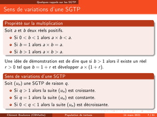 Quelques rappels sur les SGTP
Sens de variations d'une SGTP
Propriété sur la multiplication
Soit a et b deux réels positifs.
Si 0  b  1 alors a × b  a.
Si b = 1 alors a × b = a.
Si b  1 alors a × b  a.
Une idée de démonstration est de dire que si b  1 alors il existe un réel
r  0 tel que b = 1 + r et développer a × (1 + r).
Sens de variations d'une SGTP
Soit (un) une SGTP de raison q.
Si q  1 alors la suite (un) est croissante.
Si q = 1 alors la suite (un) est constante.
Si 0  q  1 alors la suite (un) est décroissante.
Clément Boulonne (CBMaths) Population de tortues 14 mars 2021 7 / 31
 