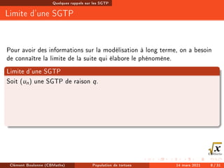Quelques rappels sur les SGTP
Limite d'une SGTP
Pour avoir des informations sur la modélisation à long terme, on a besoin
de connaître la limite de la suite qui élabore le phénomène.
Limite d'une SGTP
Soit (un) une SGTP de raison q.
Clément Boulonne (CBMaths) Population de tortues 14 mars 2021 8 / 31
 