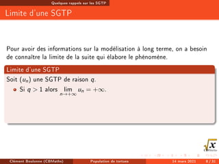 Quelques rappels sur les SGTP
Limite d'une SGTP
Pour avoir des informations sur la modélisation à long terme, on a besoin
de connaître la limite de la suite qui élabore le phénomène.
Limite d'une SGTP
Soit (un) une SGTP de raison q.
Si q  1 alors lim
n→+∞
un = +∞.
Clément Boulonne (CBMaths) Population de tortues 14 mars 2021 8 / 31
 