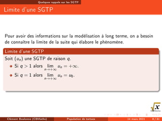 Quelques rappels sur les SGTP
Limite d'une SGTP
Pour avoir des informations sur la modélisation à long terme, on a besoin
de connaître la limite de la suite qui élabore le phénomène.
Limite d'une SGTP
Soit (un) une SGTP de raison q.
Si q  1 alors lim
n→+∞
un = +∞.
Si q = 1 alors lim
n→+∞
un = u0.
Clément Boulonne (CBMaths) Population de tortues 14 mars 2021 8 / 31
 
