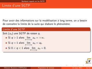 Quelques rappels sur les SGTP
Limite d'une SGTP
Pour avoir des informations sur la modélisation à long terme, on a besoin
de connaître la limite de la suite qui élabore le phénomène.
Limite d'une SGTP
Soit (un) une SGTP de raison q.
Si q  1 alors lim
n→+∞
un = +∞.
Si q = 1 alors lim
n→+∞
un = u0.
Si 0  q  1 alors lim
n→+∞
un = 0.
Clément Boulonne (CBMaths) Population de tortues 14 mars 2021 8 / 31
 
