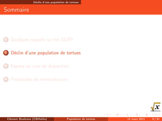 Déclin d'une population de tortues
Sommaire
1 Quelques rappels sur les SGTP
2 Déclin d'une population de tortues
3 Espèce en voie de disparition
4 Protocoles de réintroduction
Clément Boulonne (CBMaths) Population de tortues 14 mars 2021 9 / 31
 
