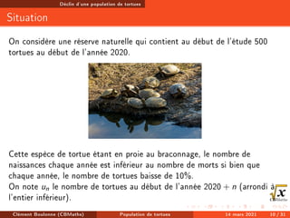 Déclin d'une population de tortues
Situation
On considère une réserve naturelle qui contient au début de l'étude 500
tortues au début de l'année 2020.
Cette espèce de tortue étant en proie au braconnage, le nombre de
naissances chaque année est inférieur au nombre de morts si bien que
chaque année, le nombre de tortues baisse de 10%.
On note un le nombre de tortues au début de l'année 2020 + n (arrondi à
l'entier inférieur).
Clément Boulonne (CBMaths) Population de tortues 14 mars 2021 10 / 31
 